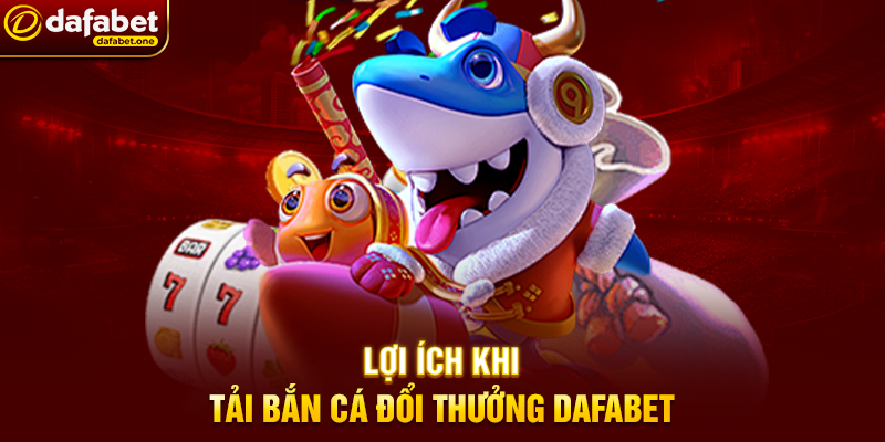 Lợi ích khi Tải Bắn Cá đổi thưởng Dafabet